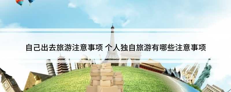 自己出去旅游注意事项(旅游前需要注意哪些事项)