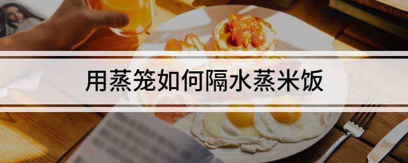 用蒸笼如何隔水蒸米饭(用蒸笼蒸米饭的注意事项)