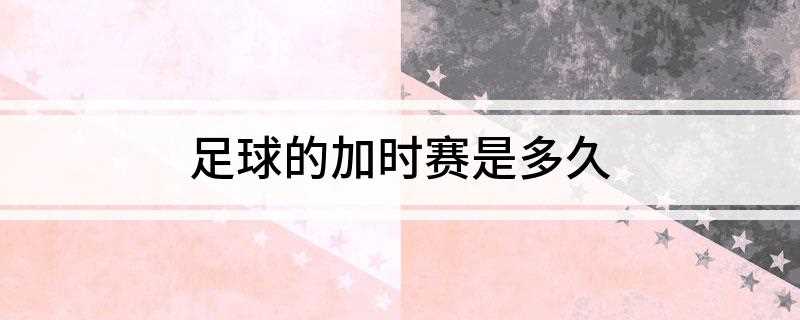 足球的加时赛是多久(足球加时赛的规则有哪些)