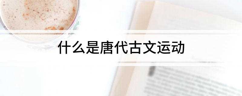 什么是唐代古文运动(唐代古文运动是指唐代中期及宋朝时期以提倡古文、反对文为特点的)