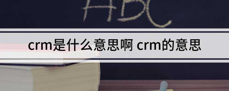 crm是什么意思啊(crm是客户关系管理的简称)