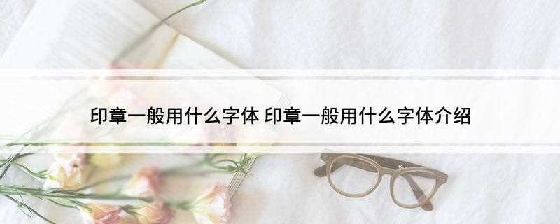 印章一般用什么字体(印章可用的字体有哪些)