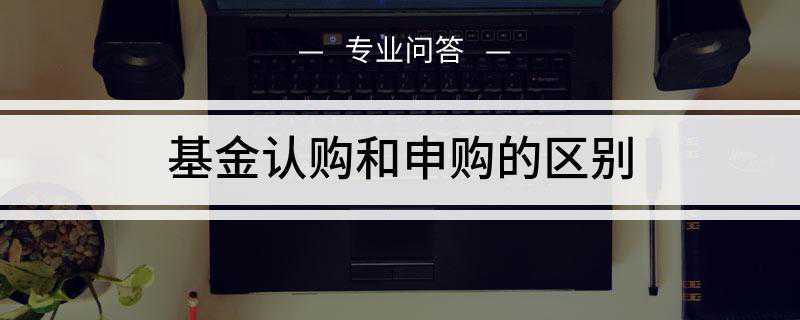 基金认购和申购的区别(基金认购和申购存在的区别)