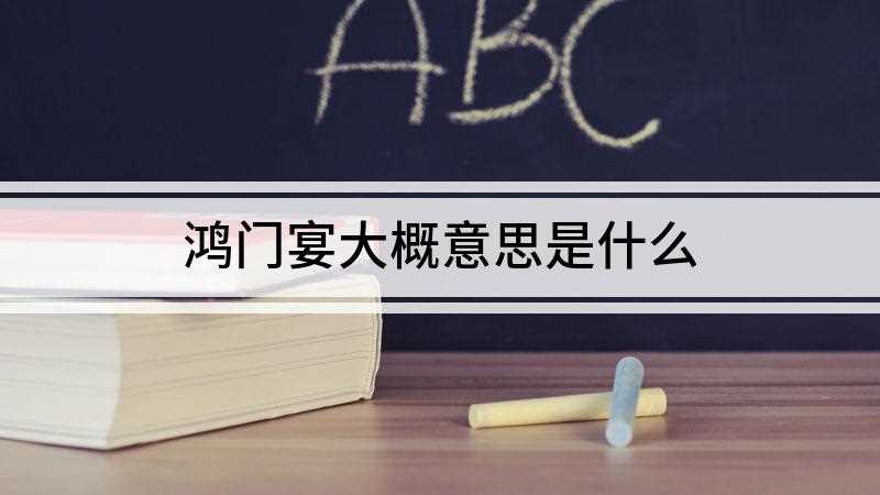 鸿门宴大概意思是什么(鸿门宴是什么意思项羽和刘邦的故事)