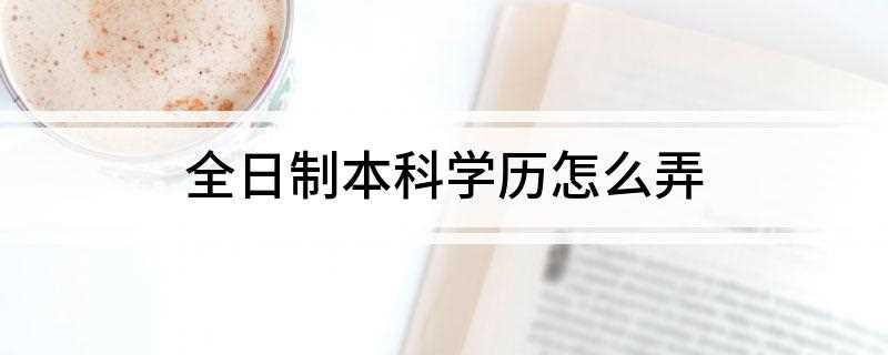全日制本科学历怎么弄(得到全日制本科学历只有三个途径)