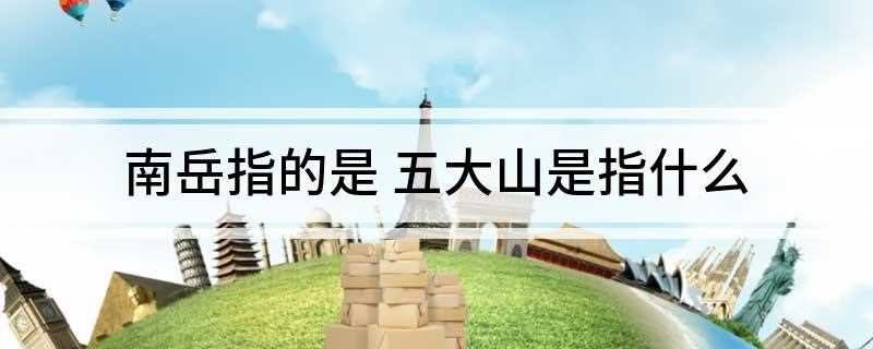 南岳指的是 五大山是指什么(“五大山”是中国的五大名山的俗称)