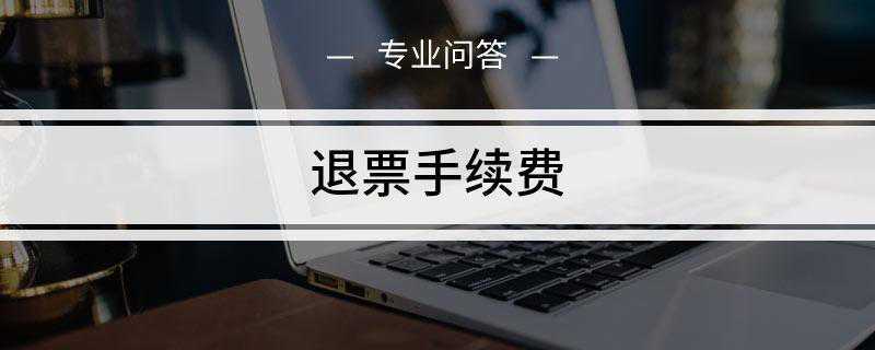 退票手续费是多少(车票退票手续费因退票时间不同)
