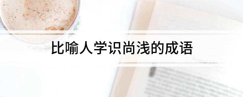 比喻人学识尚浅的成语(吴下阿蒙和汉语成语有什么区别)