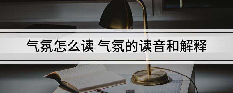 气氛怎么读 气氛的读音和解释(气氛表现热烈气氛的词语)