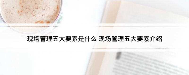 现场管理五大要素是什么(生产管理一切活动围绕这五大要素进行)