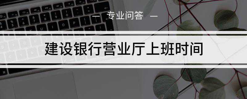 建设银行营业厅上班时间是什么(中国建设银行正常营业时间)